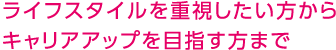 ライフスタイルを重視したい方からキャリアアップを目指す方まで